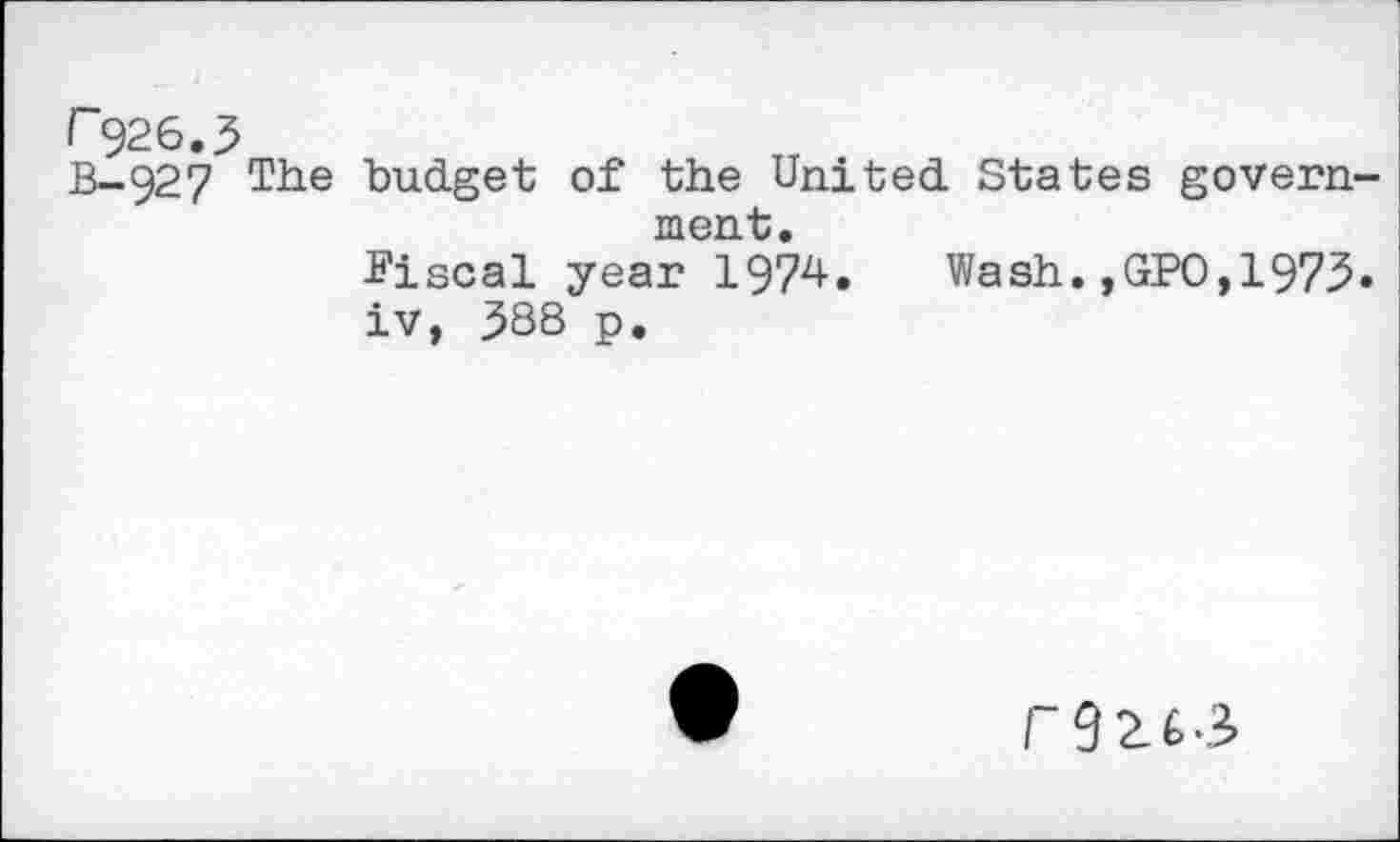 ﻿F926.5
B-927 The budget of the United States government.
Fiscal year 1974.	Wash.,GPO,1975.
iv, 588 p.